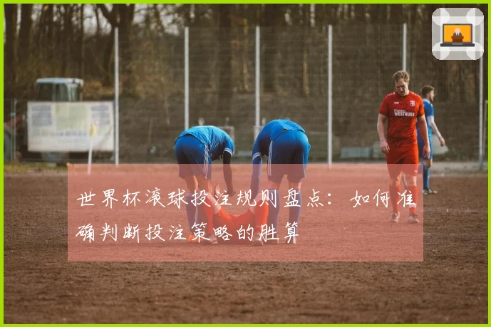 世界杯滚球投注规则盘点：如何准确判断投注策略的胜算