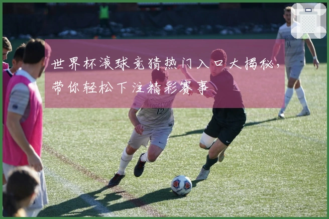 世界杯滚球竞猜热门入口大揭秘，带你轻松下注精彩赛事