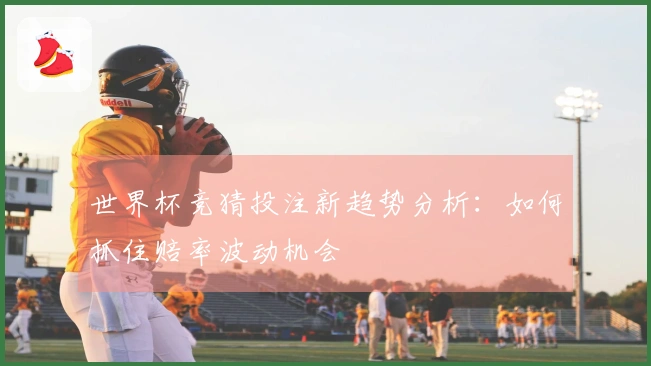 世界杯竞猜投注新趋势分析：如何抓住赔率波动机会