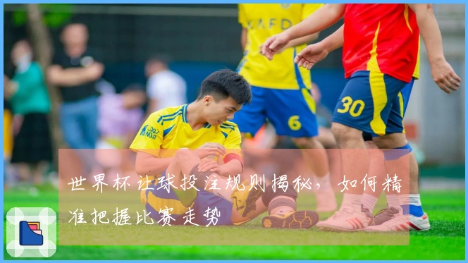 世界杯让球投注规则揭秘，如何精准把握比赛走势